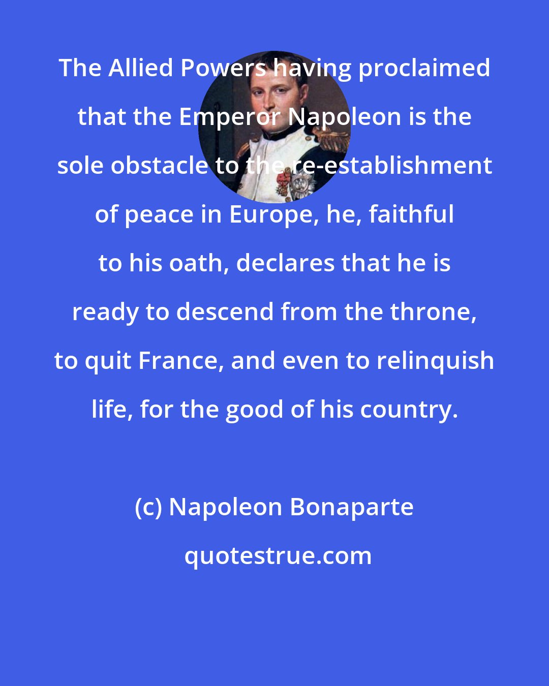 Napoleon Bonaparte: The Allied Powers having proclaimed that the Emperor Napoleon is the sole obstacle to the re-establishment of peace in Europe, he, faithful to his oath, declares that he is ready to descend from the throne, to quit France, and even to relinquish life, for the good of his country.