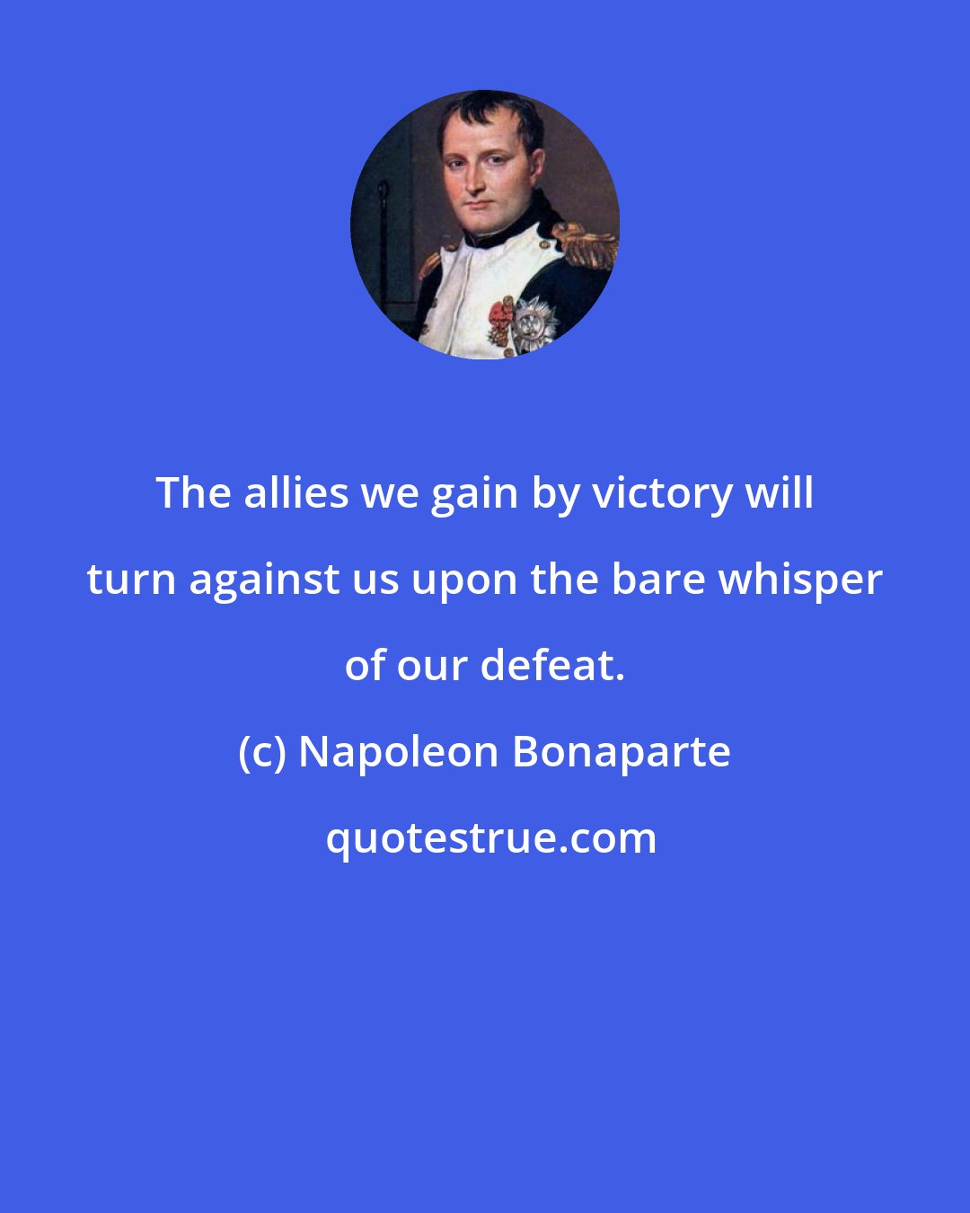 Napoleon Bonaparte: The allies we gain by victory will turn against us upon the bare whisper of our defeat.