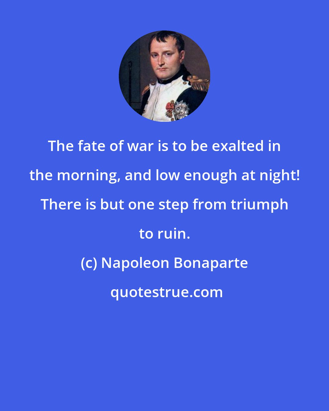 Napoleon Bonaparte: The fate of war is to be exalted in the morning, and low enough at night! There is but one step from triumph to ruin.