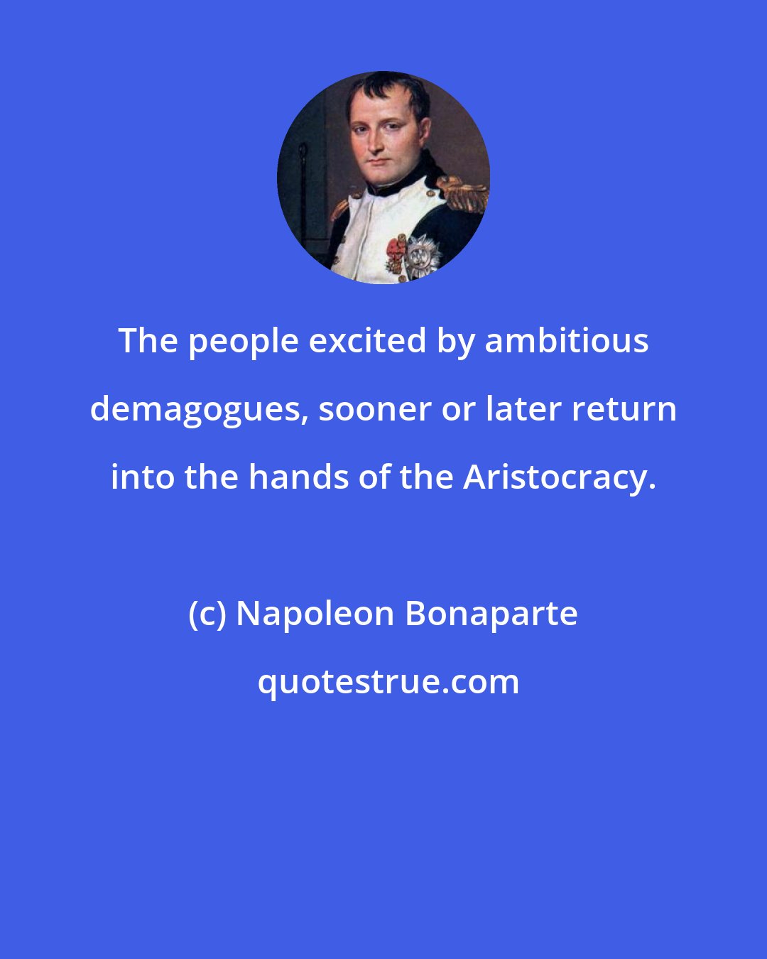 Napoleon Bonaparte: The people excited by ambitious demagogues, sooner or later return into the hands of the Aristocracy.