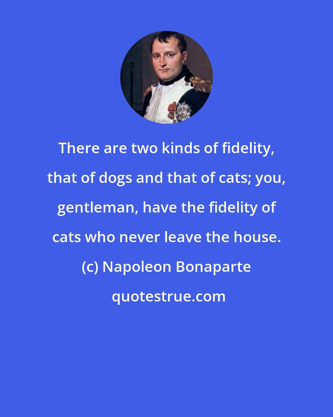 Napoleon Bonaparte: There are two kinds of fidelity, that of dogs and that of cats; you, gentleman, have the fidelity of cats who never leave the house.