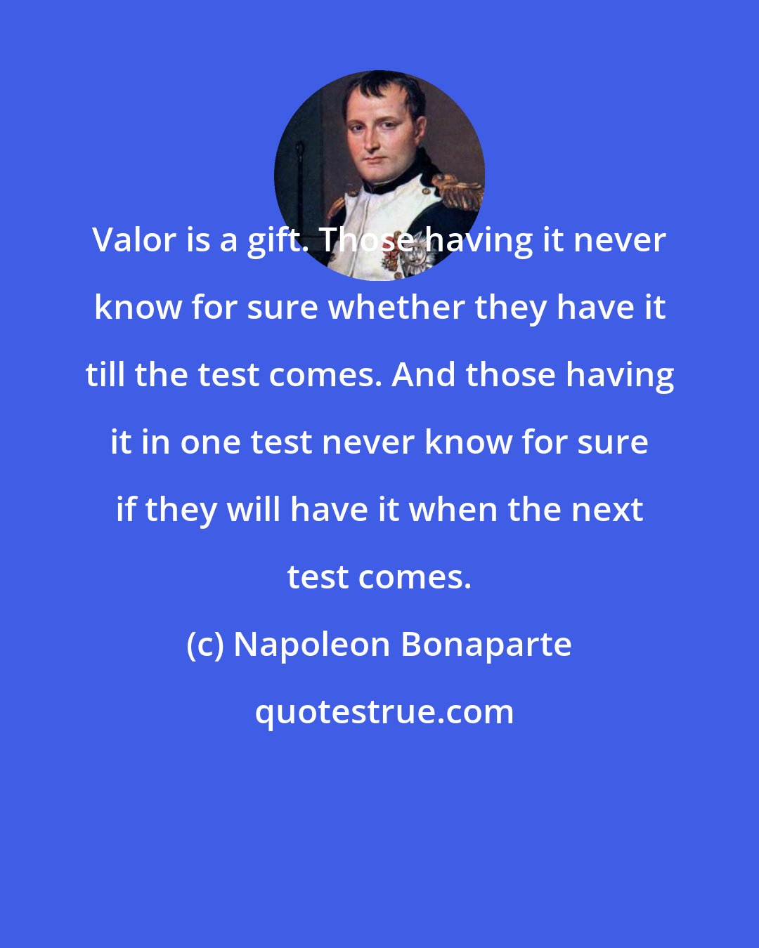 Napoleon Bonaparte: Valor is a gift. Those having it never know for sure whether they have it till the test comes. And those having it in one test never know for sure if they will have it when the next test comes.