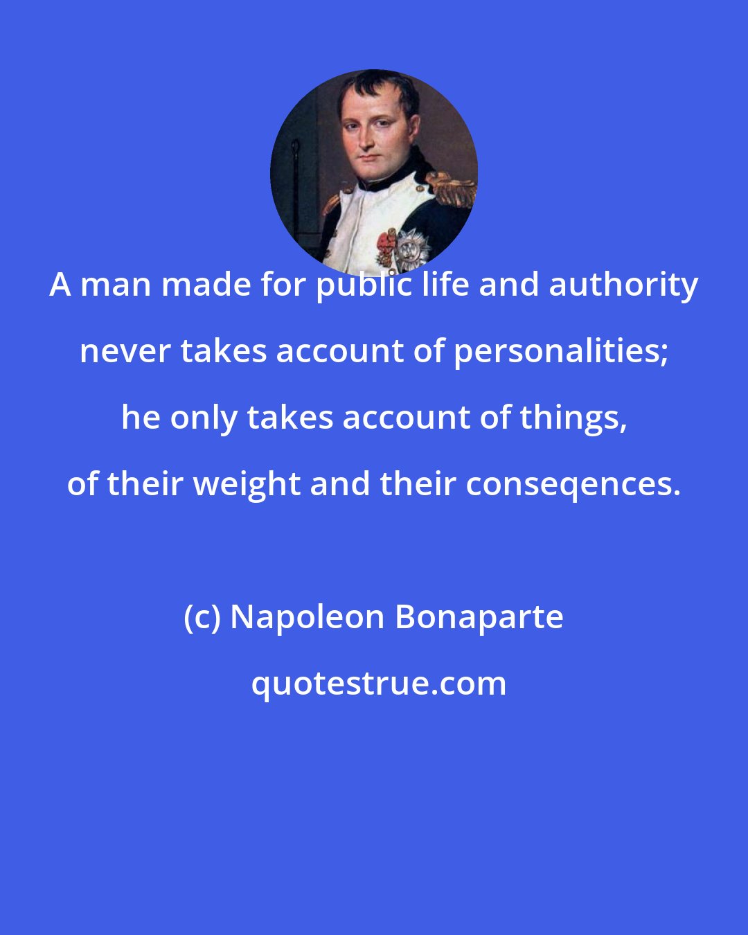 Napoleon Bonaparte: A man made for public life and authority never takes account of personalities; he only takes account of things, of their weight and their conseqences.