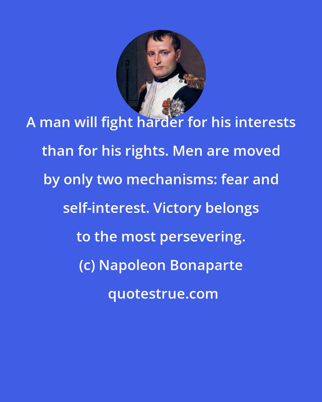 Napoleon Bonaparte: A man will fight harder for his interests than for his rights. Men are moved by only two mechanisms: fear and self-interest. Victory belongs to the most persevering.