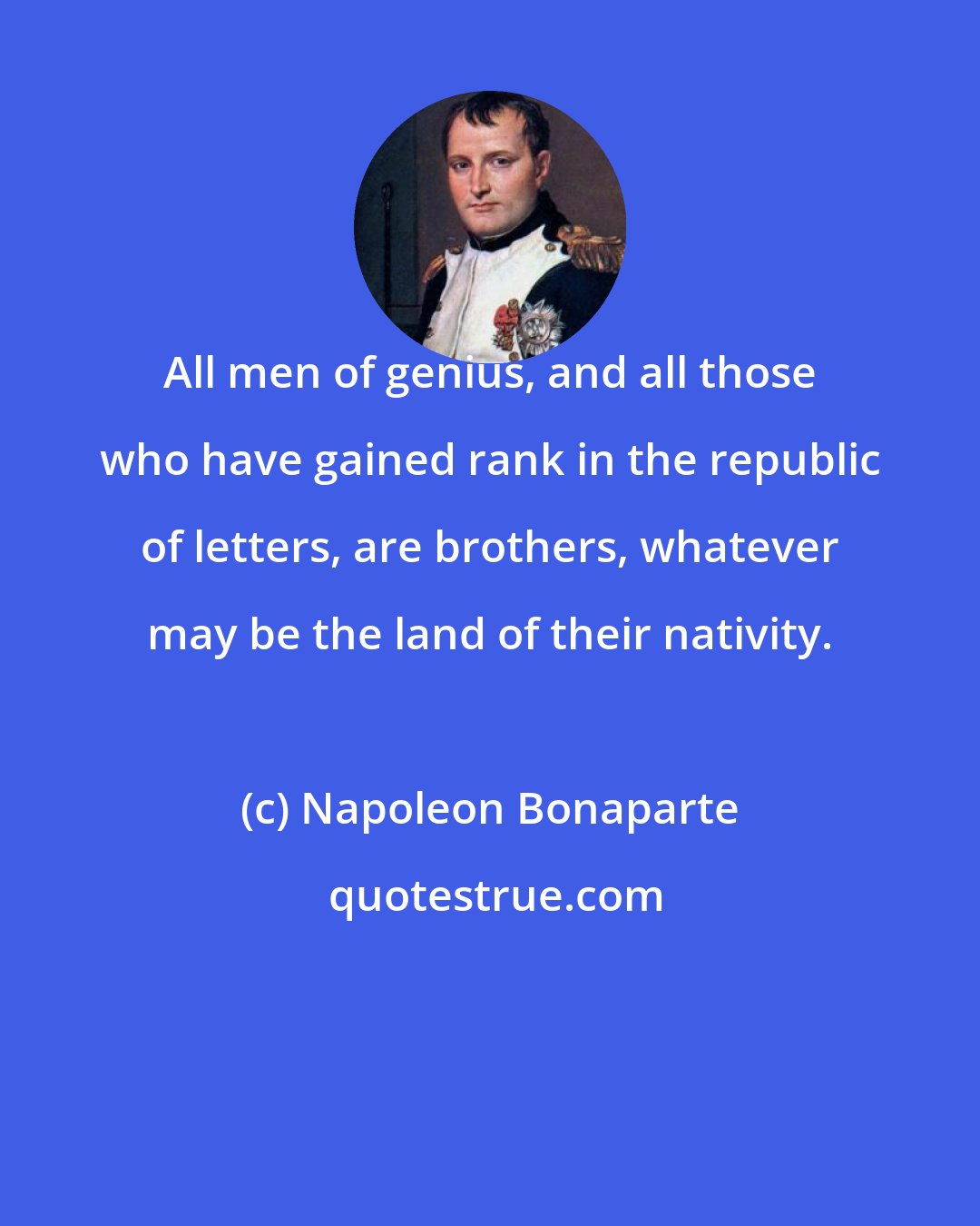 Napoleon Bonaparte: All men of genius, and all those who have gained rank in the republic of letters, are brothers, whatever may be the land of their nativity.