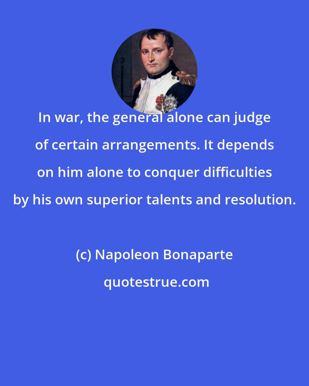 Napoleon Bonaparte: In war, the general alone can judge of certain arrangements. It depends on him alone to conquer difficulties by his own superior talents and resolution.