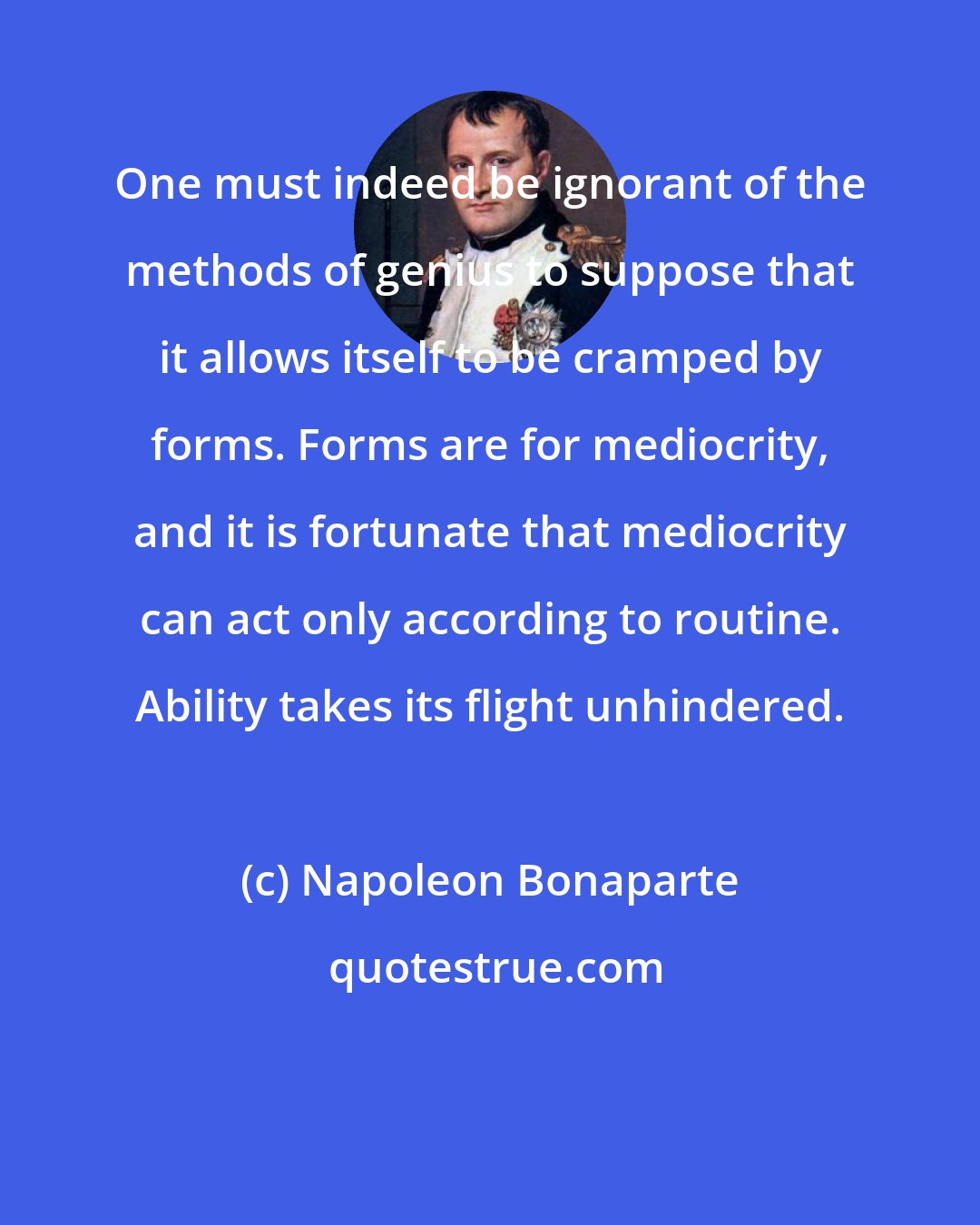 Napoleon Bonaparte: One must indeed be ignorant of the methods of genius to suppose that it allows itself to be cramped by forms. Forms are for mediocrity, and it is fortunate that mediocrity can act only according to routine. Ability takes its flight unhindered.