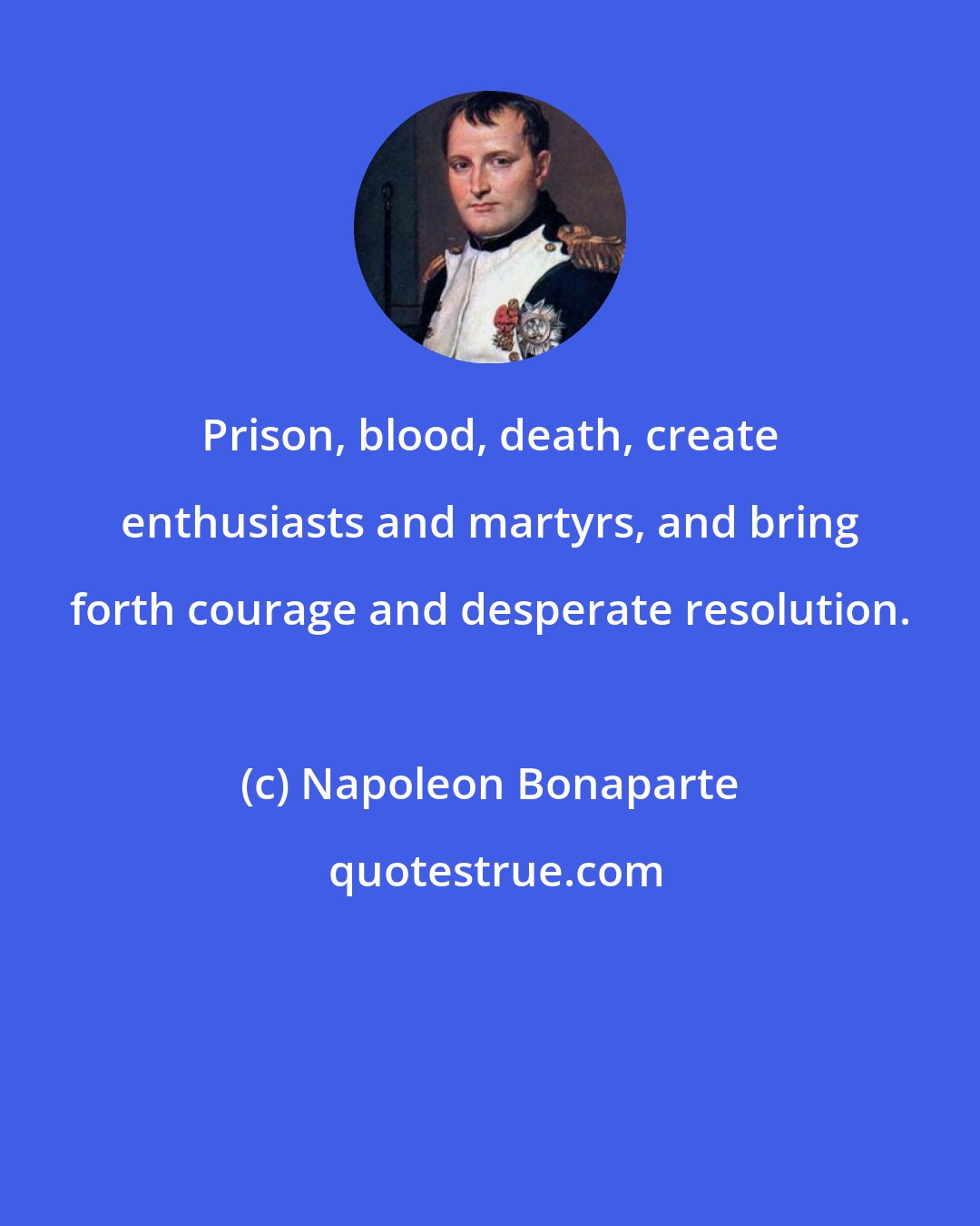 Napoleon Bonaparte: Prison, blood, death, create enthusiasts and martyrs, and bring forth courage and desperate resolution.