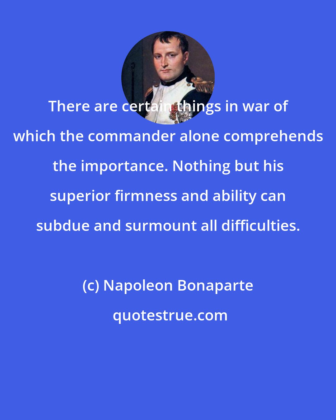 Napoleon Bonaparte: There are certain things in war of which the commander alone comprehends the importance. Nothing but his superior firmness and ability can subdue and surmount all difficulties.