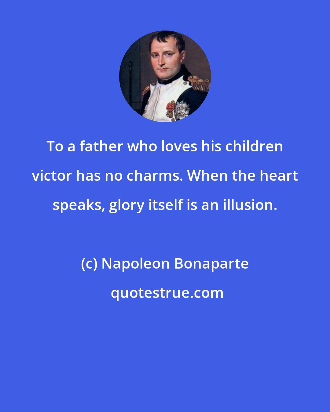 Napoleon Bonaparte: To a father who loves his children victor has no charms. When the heart speaks, glory itself is an illusion.