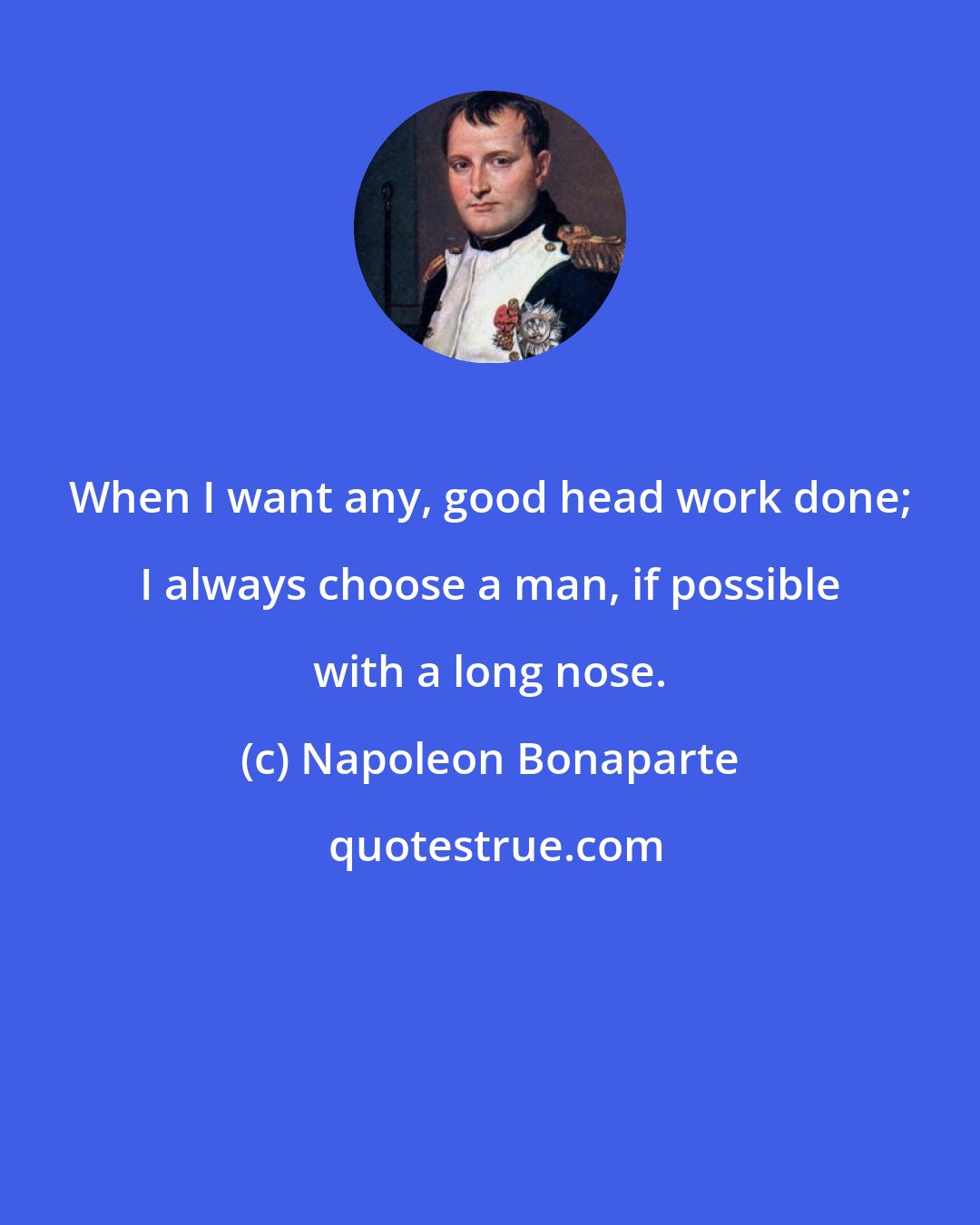 Napoleon Bonaparte: When I want any, good head work done; I always choose a man, if possible with a long nose.