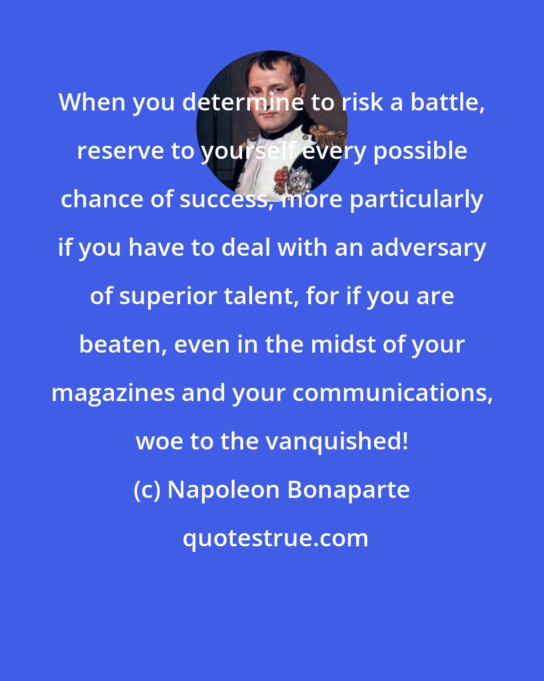 Napoleon Bonaparte: When you determine to risk a battle, reserve to yourself every possible chance of success, more particularly if you have to deal with an adversary of superior talent, for if you are beaten, even in the midst of your magazines and your communications, woe to the vanquished!