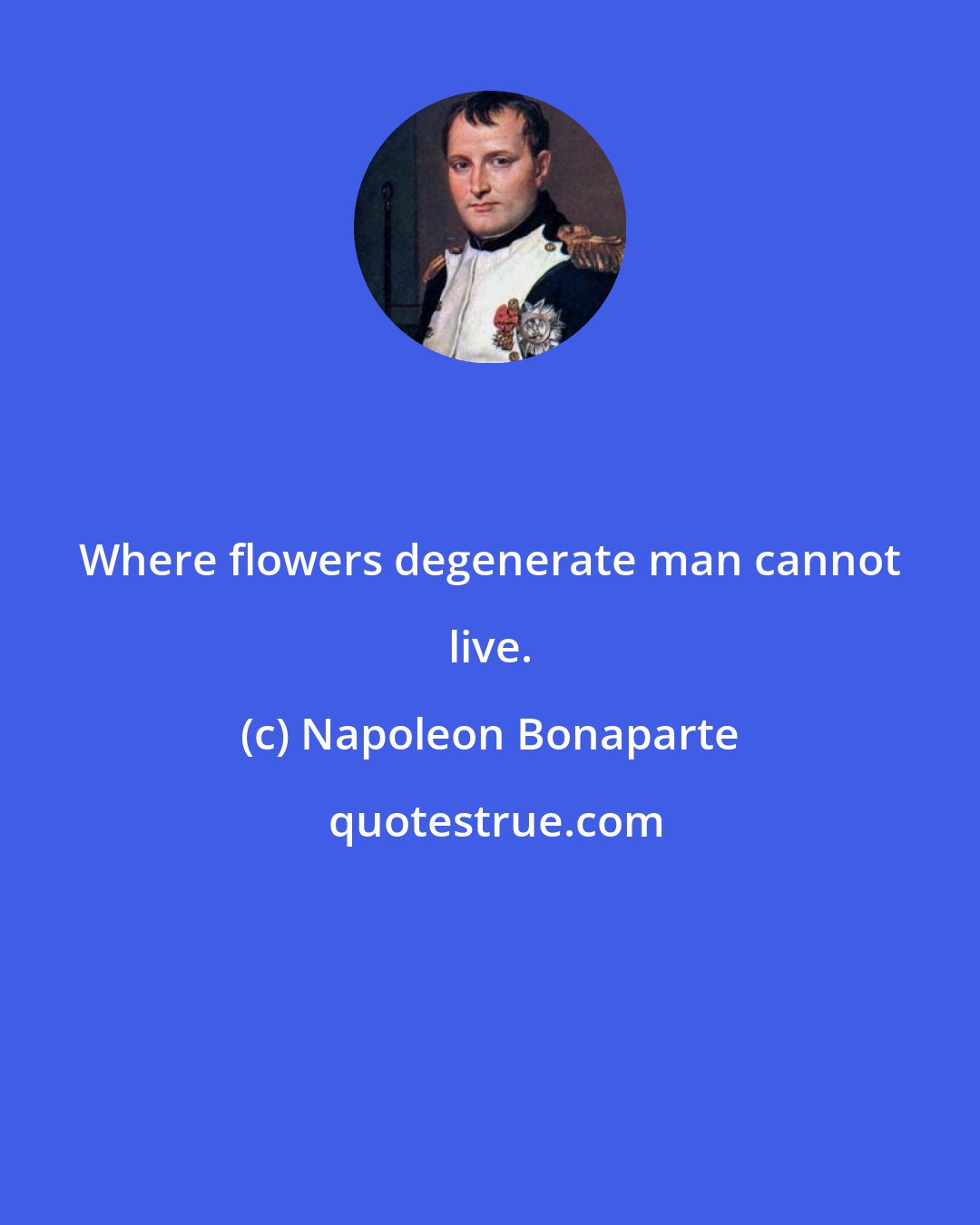 Napoleon Bonaparte: Where flowers degenerate man cannot live.