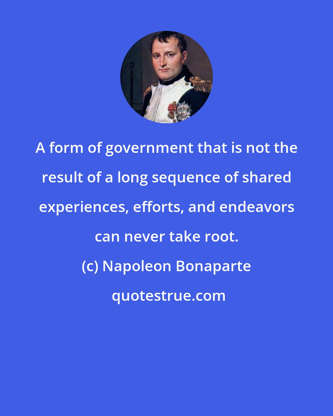 Napoleon Bonaparte: A form of government that is not the result of a long sequence of shared experiences, efforts, and endeavors can never take root.