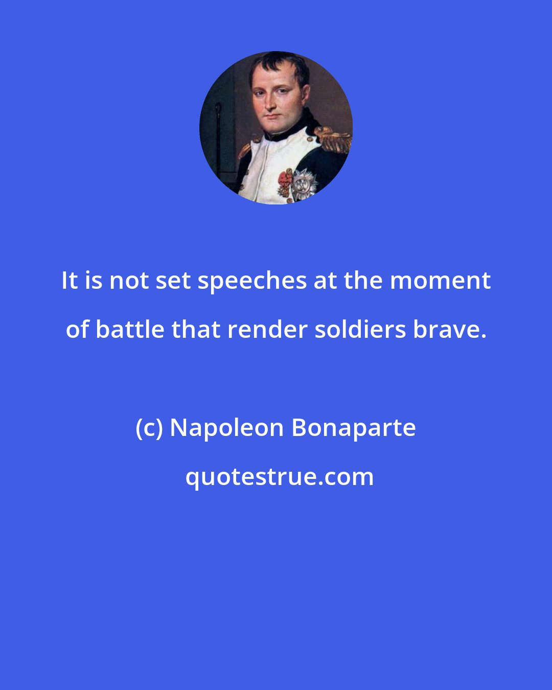 Napoleon Bonaparte: It is not set speeches at the moment of battle that render soldiers brave.