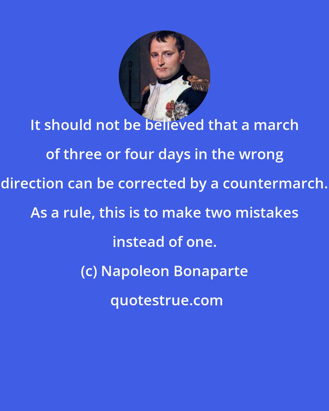 Napoleon Bonaparte: It should not be believed that a march of three or four days in the wrong direction can be corrected by a countermarch. As a rule, this is to make two mistakes instead of one.