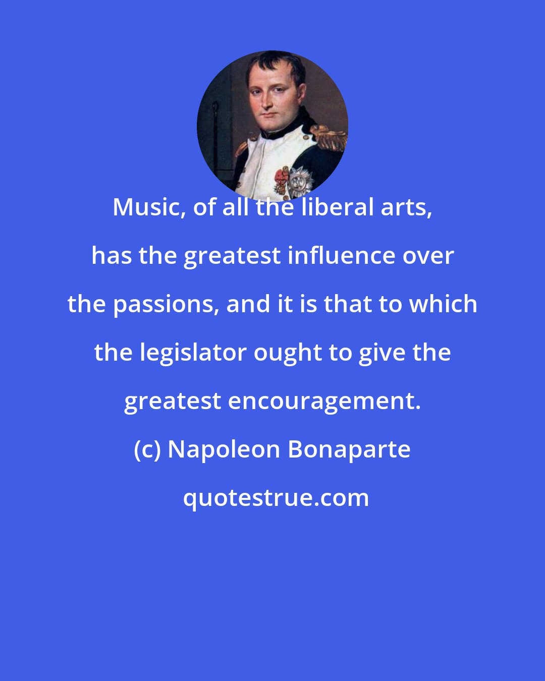 Napoleon Bonaparte: Music, of all the liberal arts, has the greatest influence over the passions, and it is that to which the legislator ought to give the greatest encouragement.