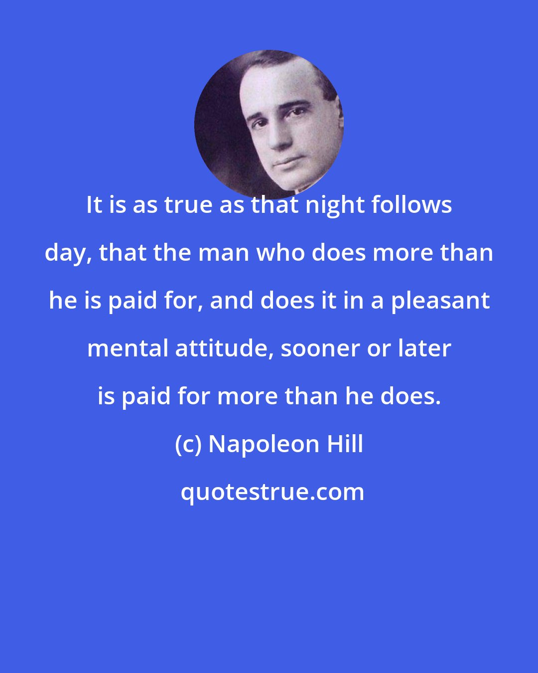 Napoleon Hill: It is as true as that night follows day, that the man who does more than he is paid for, and does it in a pleasant mental attitude, sooner or later is paid for more than he does.