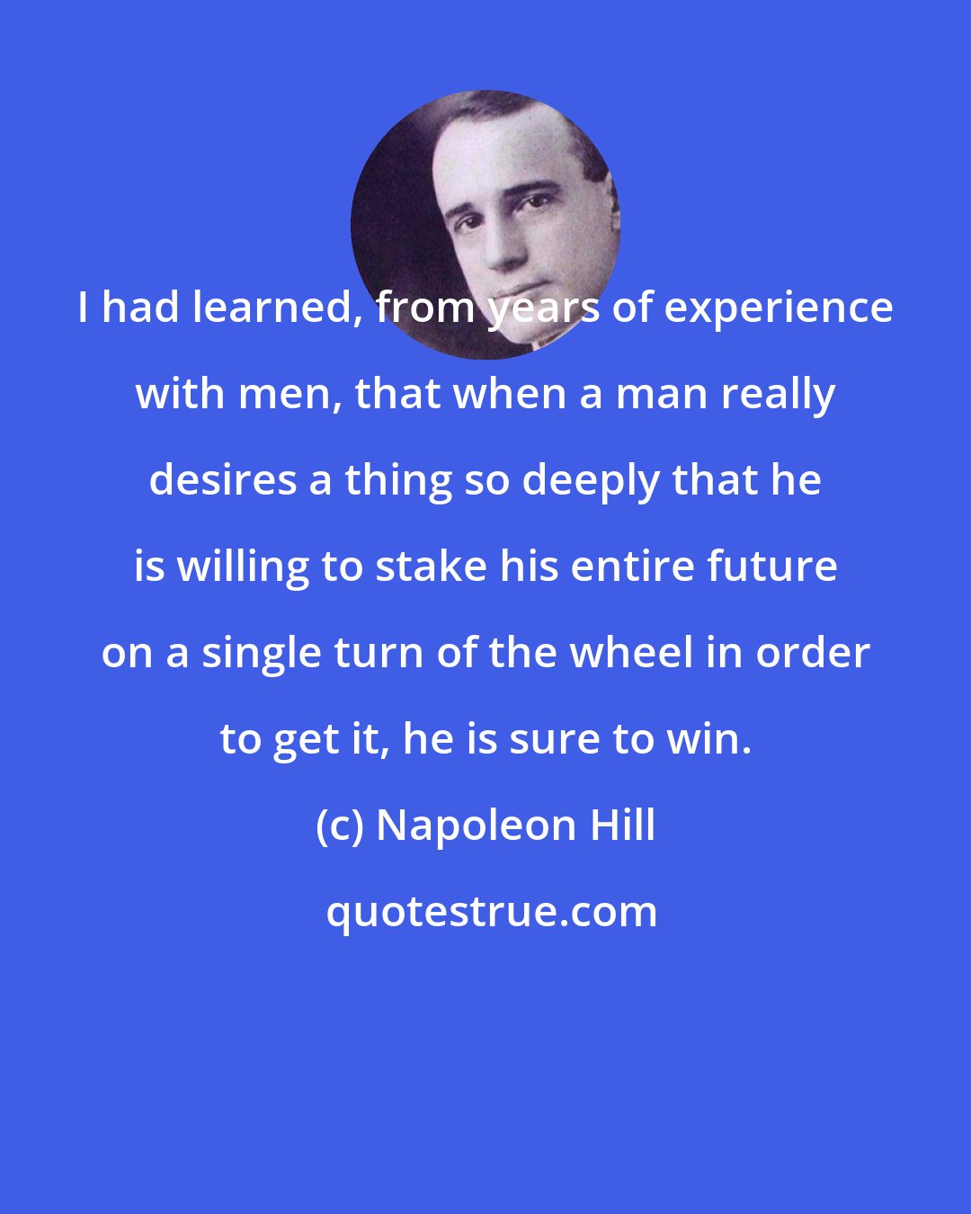 Napoleon Hill: I had learned, from years of experience with men, that when a man really desires a thing so deeply that he is willing to stake his entire future on a single turn of the wheel in order to get it, he is sure to win.