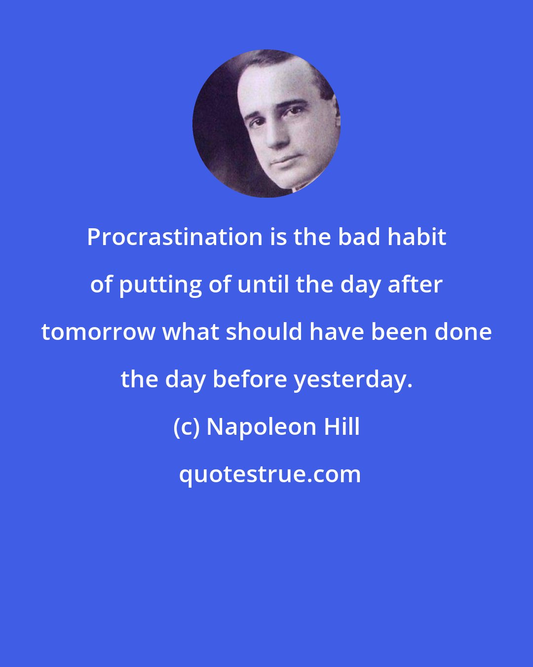 Napoleon Hill: Procrastination is the bad habit of putting of until the day after tomorrow what should have been done the day before yesterday.