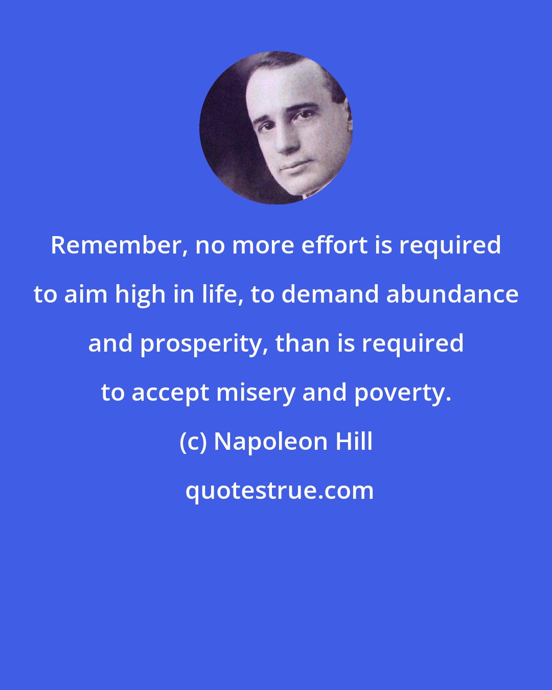 Napoleon Hill: Remember, no more effort is required to aim high in life, to demand abundance and prosperity, than is required to accept misery and poverty.