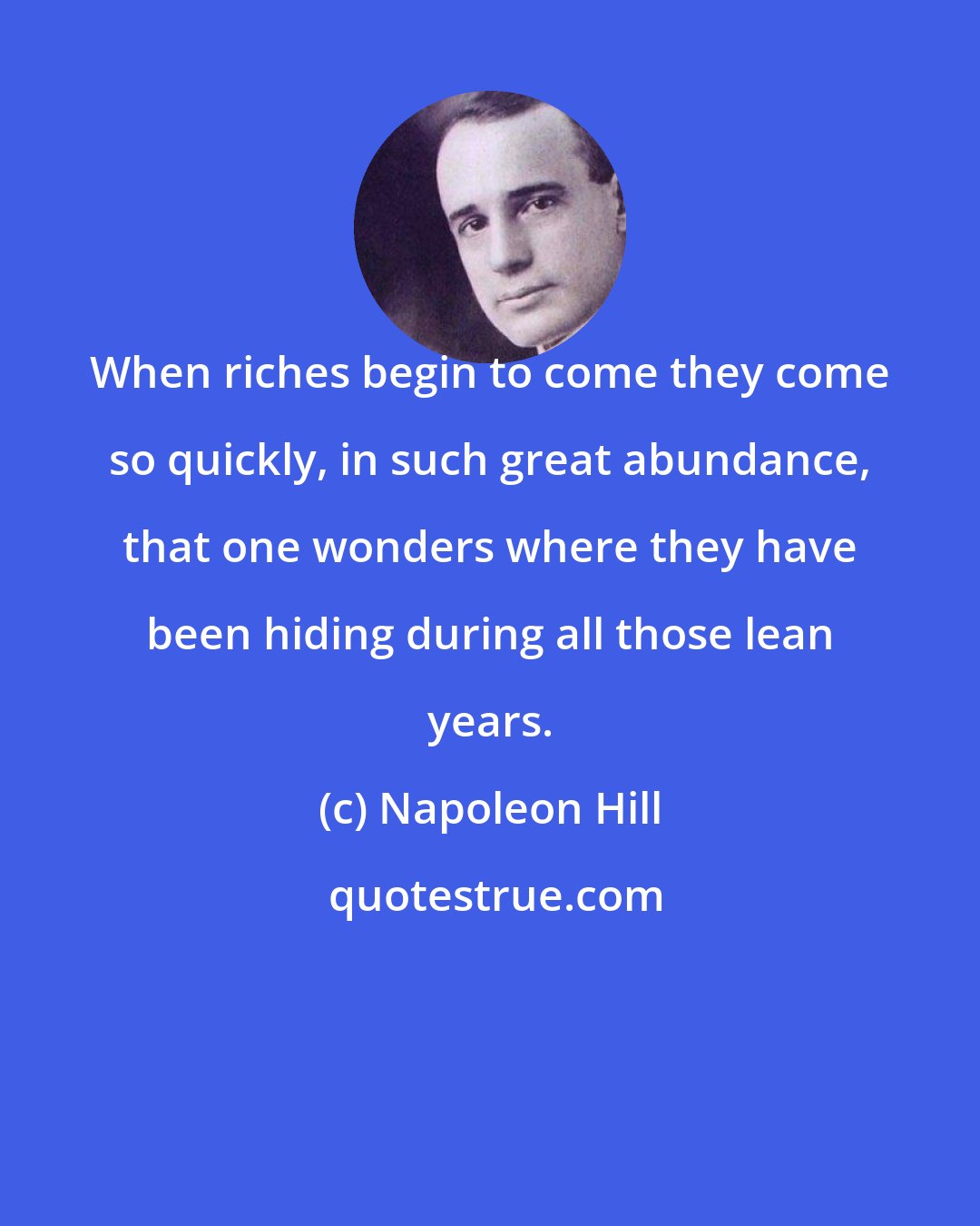 Napoleon Hill: When riches begin to come they come so quickly, in such great abundance, that one wonders where they have been hiding during all those lean years.