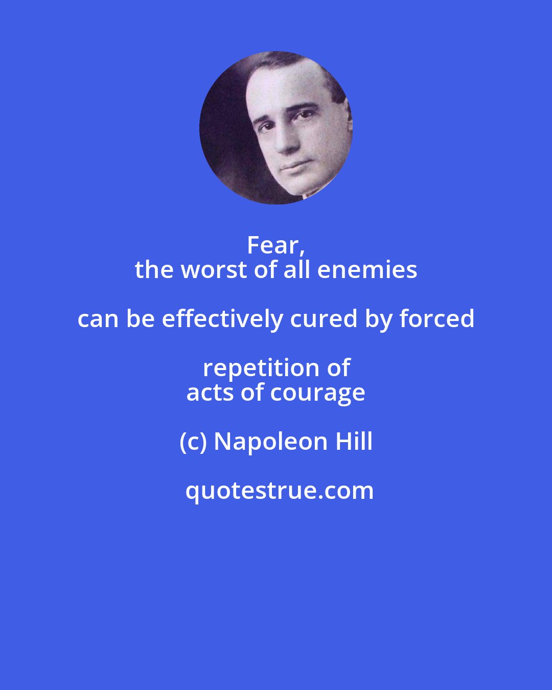 Napoleon Hill: Fear, 
 the worst of all enemies can be effectively cured by forced repetition of 
 acts of courage