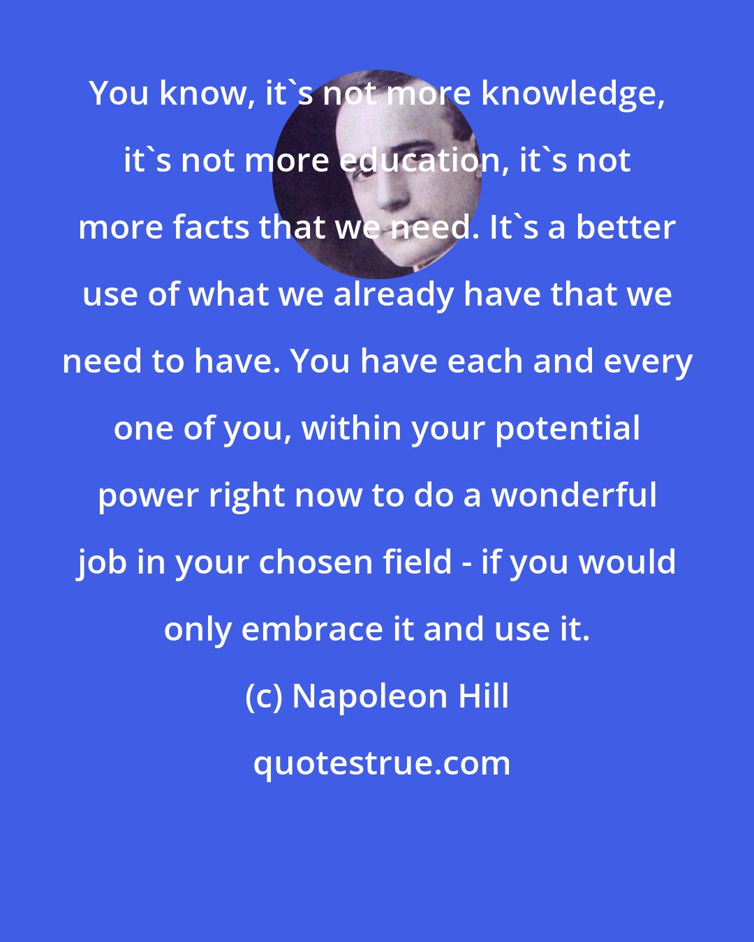 Napoleon Hill: You know, it's not more knowledge, it's not more education, it's not more facts that we need. It's a better use of what we already have that we need to have. You have each and every one of you, within your potential power right now to do a wonderful job in your chosen field - if you would only embrace it and use it.