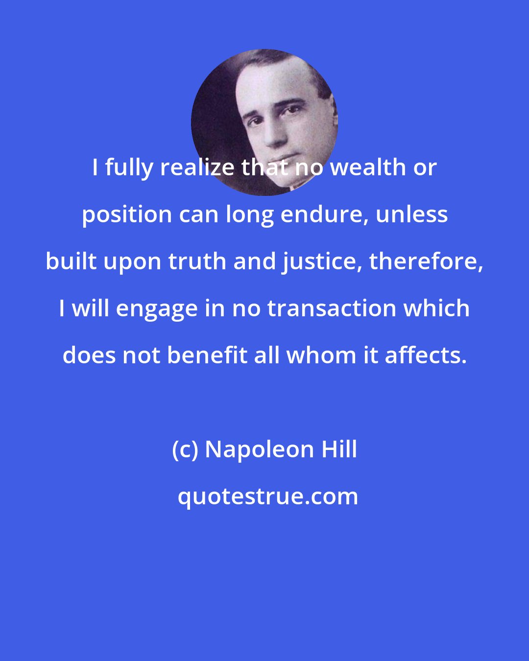 Napoleon Hill: I fully realize that no wealth or position can long endure, unless built upon truth and justice, therefore, I will engage in no transaction which does not benefit all whom it affects.