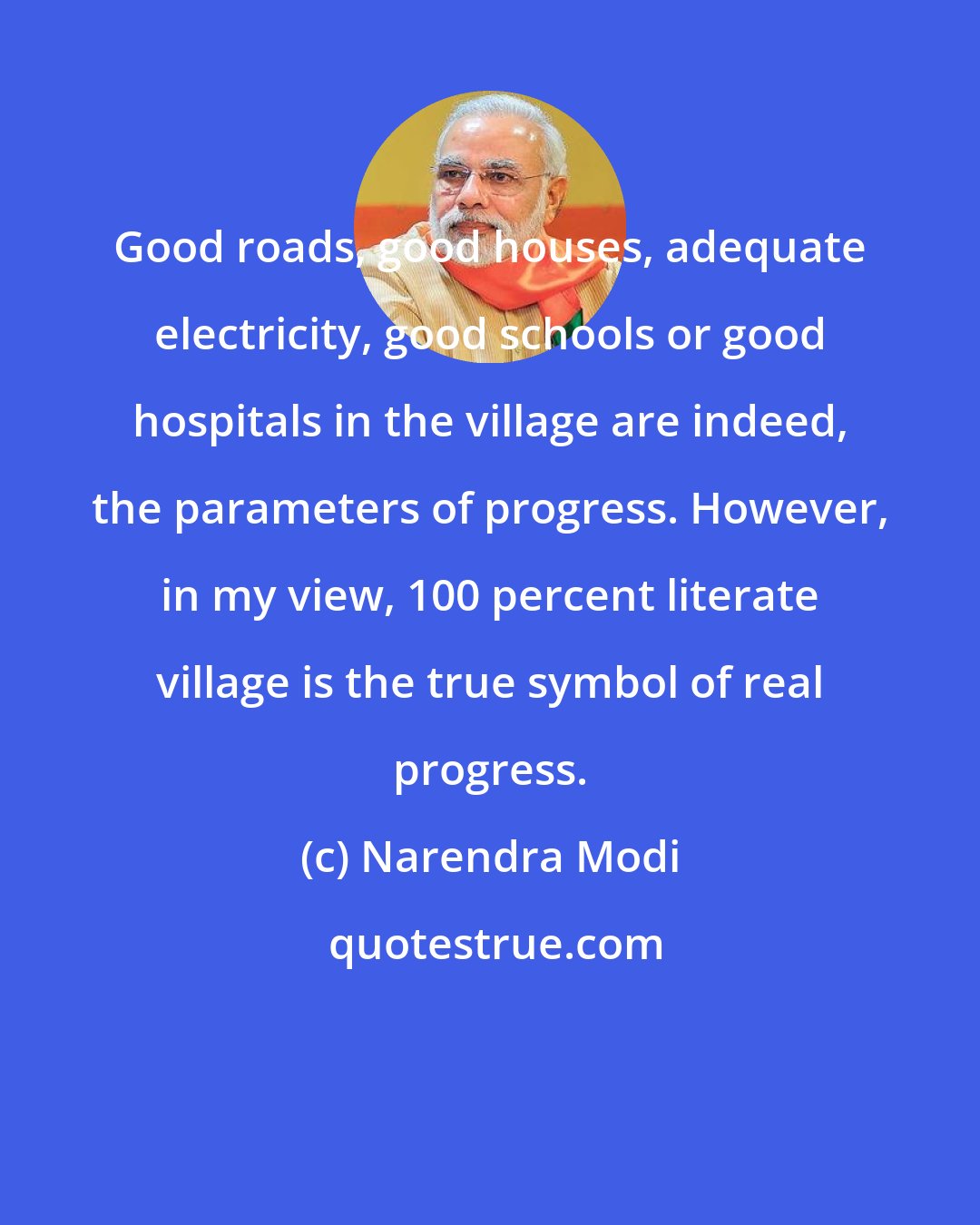 Narendra Modi: Good roads, good houses, adequate electricity, good schools or good hospitals in the village are indeed, the parameters of progress. However, in my view, 100 percent literate village is the true symbol of real progress.