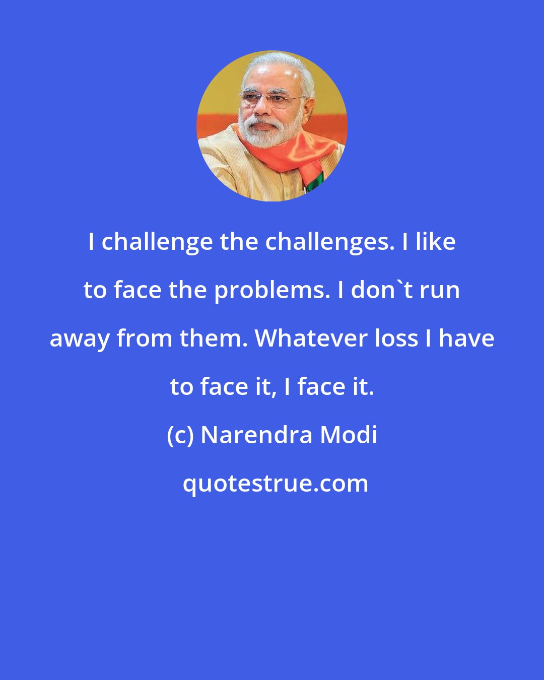 Narendra Modi: I challenge the challenges. I like to face the problems. I don't run away from them. Whatever loss I have to face it, I face it.