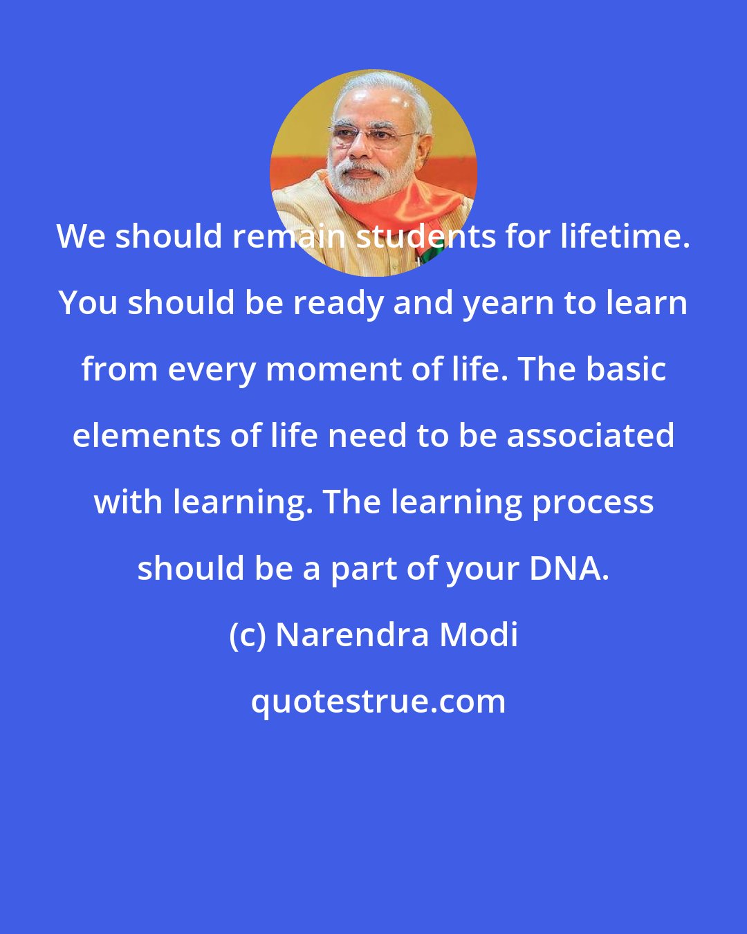 Narendra Modi: We should remain students for lifetime. You should be ready and yearn to learn from every moment of life. The basic elements of life need to be associated with learning. The learning process should be a part of your DNA.