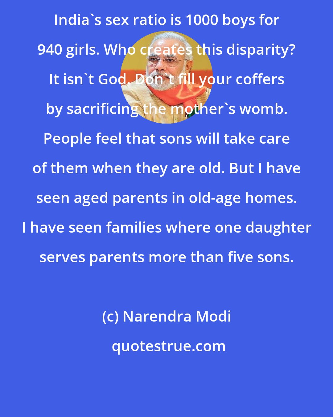 Narendra Modi: India's sex ratio is 1000 boys for 940 girls. Who creates this disparity? It isn't God. Don't fill your coffers by sacrificing the mother's womb. People feel that sons will take care of them when they are old. But I have seen aged parents in old-age homes. I have seen families where one daughter serves parents more than five sons.