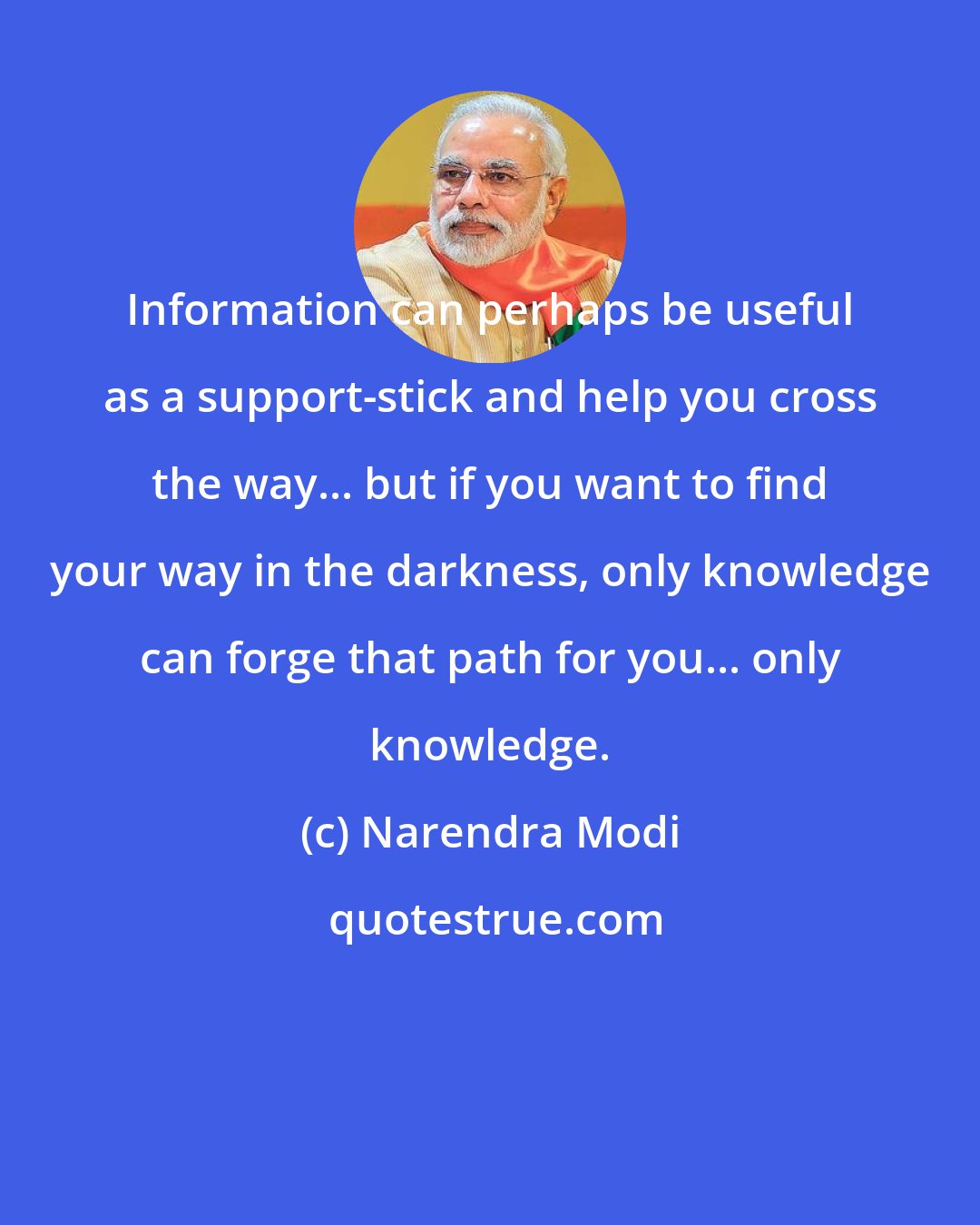 Narendra Modi: Information can perhaps be useful as a support-stick and help you cross the way... but if you want to find your way in the darkness, only knowledge can forge that path for you... only knowledge.