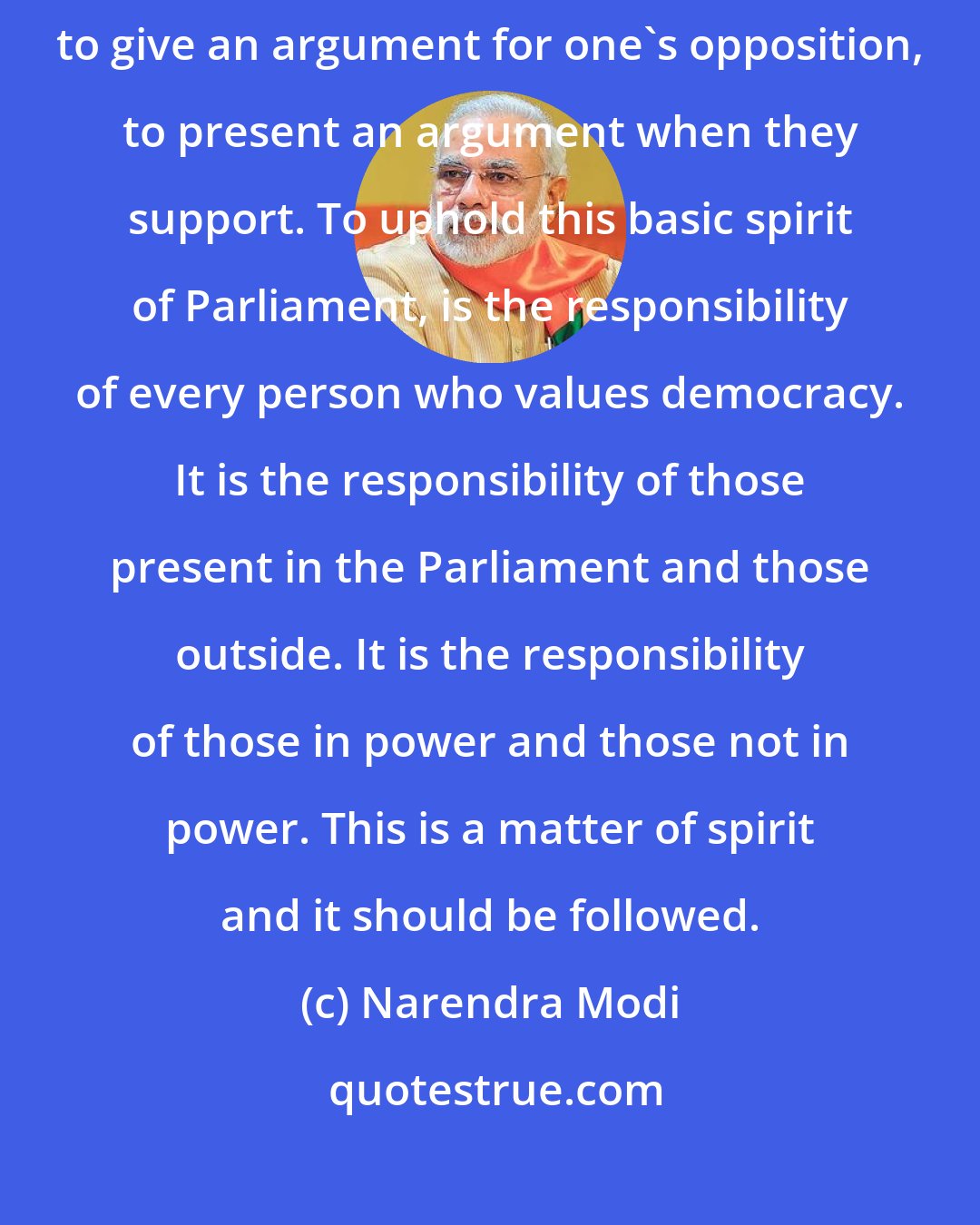 Narendra Modi: Parliament is for discussion. Parliament is to show dissent. Parliament is to give an argument for one's opposition, to present an argument when they support. To uphold this basic spirit of Parliament, is the responsibility of every person who values democracy. It is the responsibility of those present in the Parliament and those outside. It is the responsibility of those in power and those not in power. This is a matter of spirit and it should be followed.