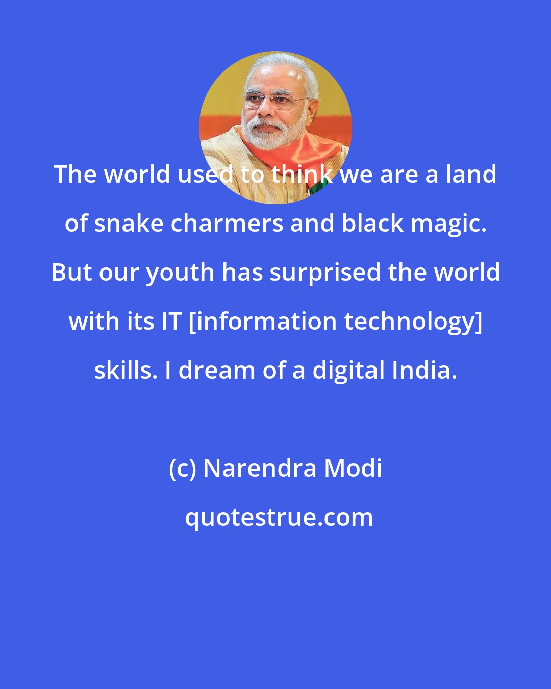 Narendra Modi: The world used to think we are a land of snake charmers and black magic. But our youth has surprised the world with its IT [information technology] skills. I dream of a digital India.