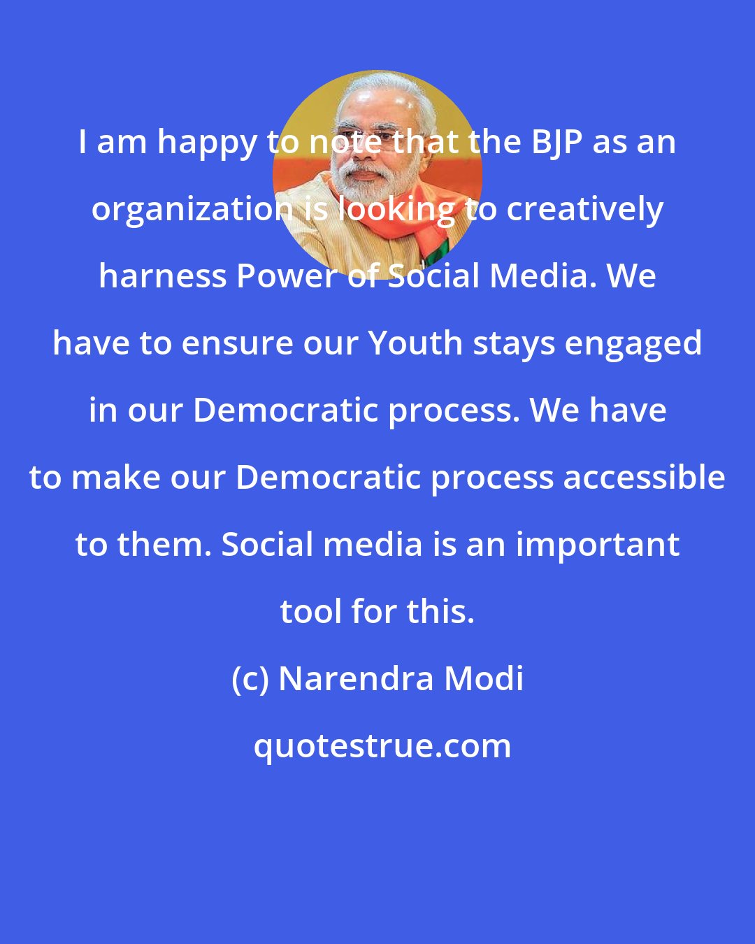 Narendra Modi: I am happy to note that the BJP as an organization is looking to creatively harness Power of Social Media. We have to ensure our Youth stays engaged in our Democratic process. We have to make our Democratic process accessible to them. Social media is an important tool for this.