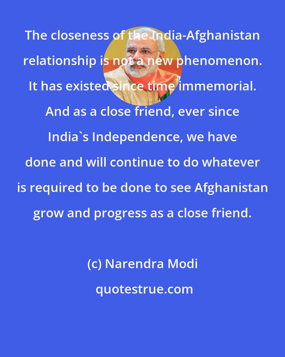 Narendra Modi: The closeness of the India-Afghanistan relationship is not a new phenomenon. It has existed since time immemorial. And as a close friend, ever since India's Independence, we have done and will continue to do whatever is required to be done to see Afghanistan grow and progress as a close friend.