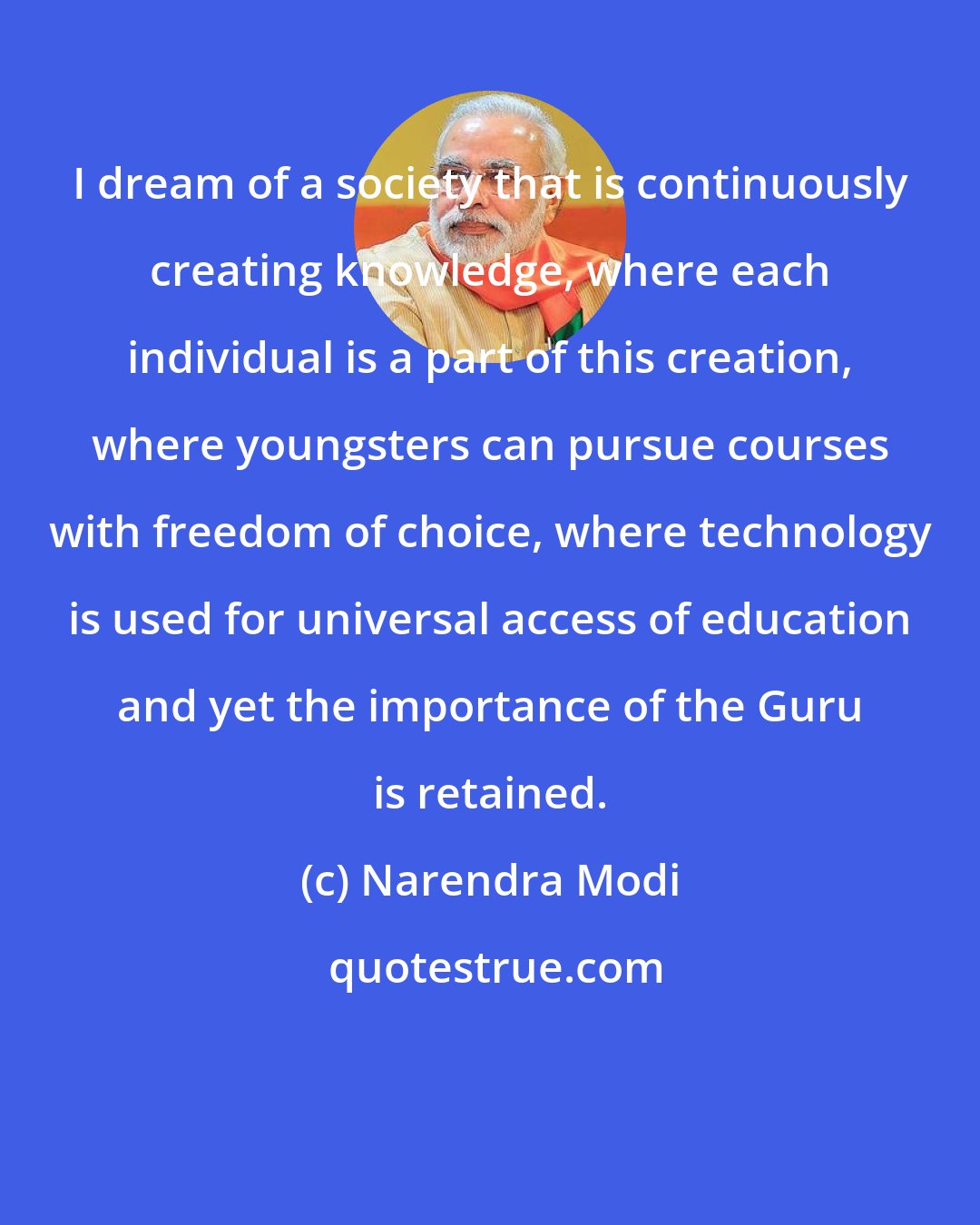 Narendra Modi: I dream of a society that is continuously creating knowledge, where each individual is a part of this creation, where youngsters can pursue courses with freedom of choice, where technology is used for universal access of education and yet the importance of the Guru is retained.