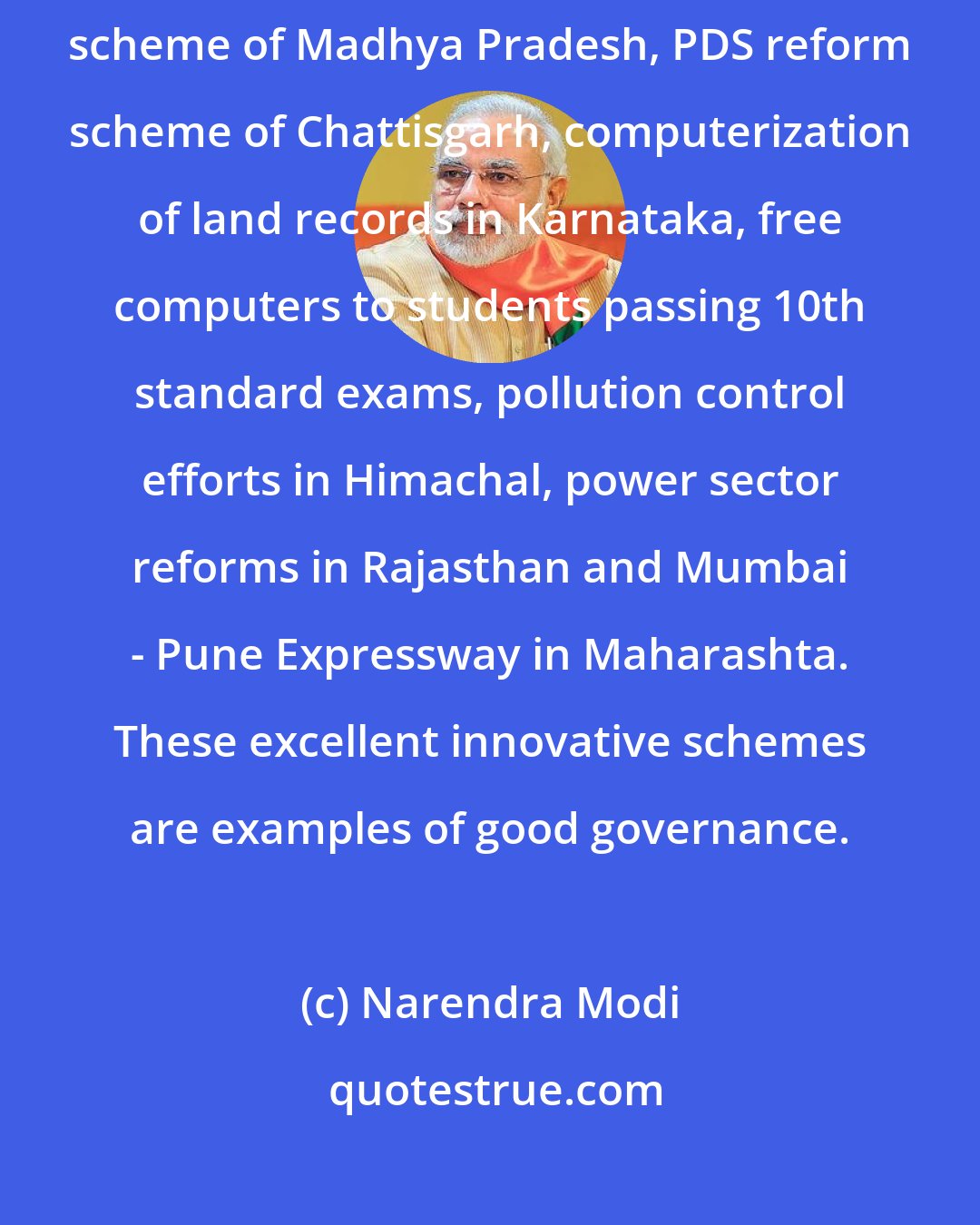 Narendra Modi: Many state governments have launched innovative steps such as Ladli Laxmi scheme of Madhya Pradesh, PDS reform scheme of Chattisgarh, computerization of land records in Karnataka, free computers to students passing 10th standard exams, pollution control efforts in Himachal, power sector reforms in Rajasthan and Mumbai - Pune Expressway in Maharashta. These excellent innovative schemes are examples of good governance.