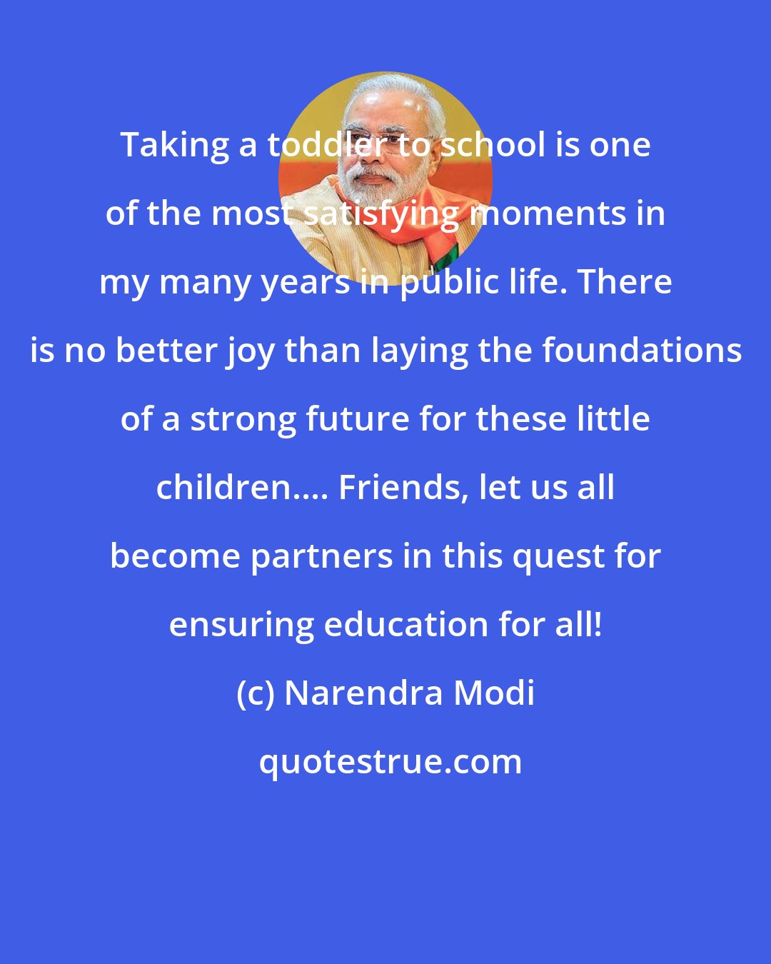 Narendra Modi: Taking a toddler to school is one of the most satisfying moments in my many years in public life. There is no better joy than laying the foundations of a strong future for these little children.... Friends, let us all become partners in this quest for ensuring education for all!