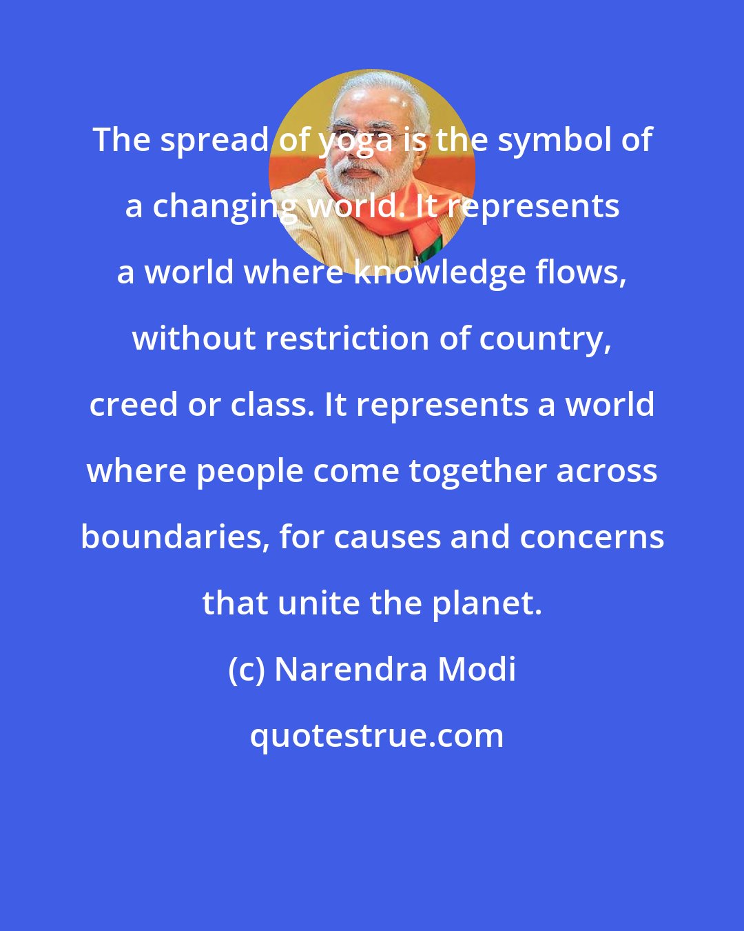 Narendra Modi: The spread of yoga is the symbol of a changing world. It represents a world where knowledge flows, without restriction of country, creed or class. It represents a world where people come together across boundaries, for causes and concerns that unite the planet.