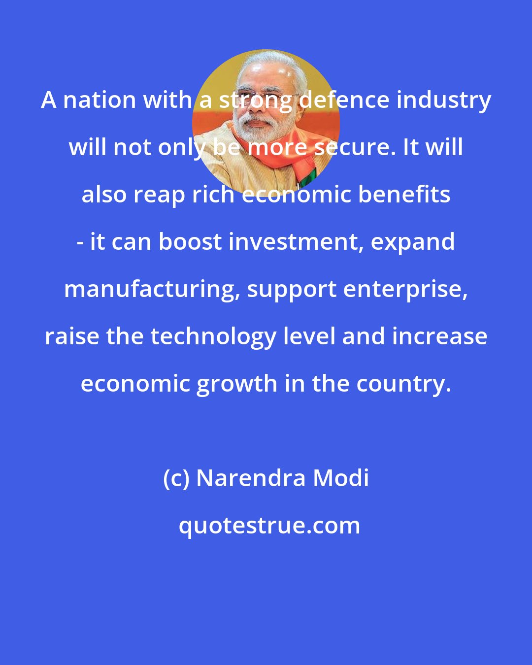 Narendra Modi: A nation with a strong defence industry will not only be more secure. It will also reap rich economic benefits - it can boost investment, expand manufacturing, support enterprise, raise the technology level and increase economic growth in the country.