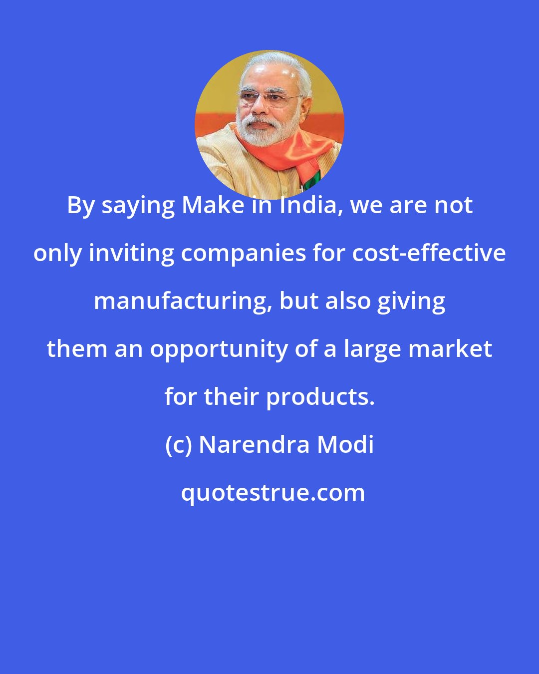 Narendra Modi: By saying Make in India, we are not only inviting companies for cost-effective manufacturing, but also giving them an opportunity of a large market for their products.