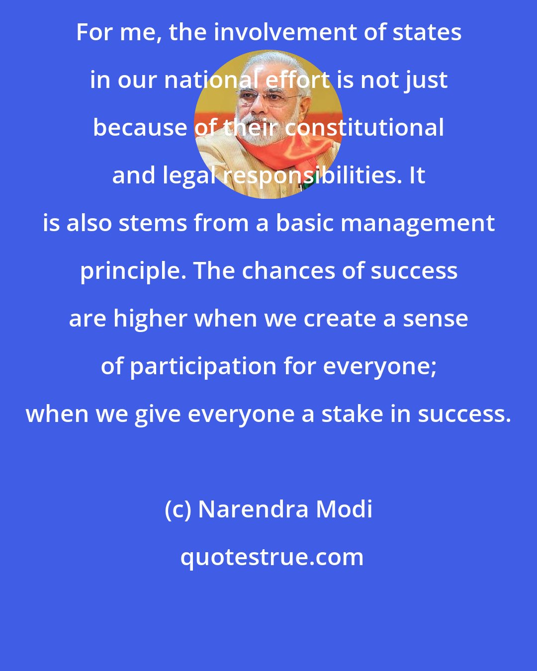 Narendra Modi: For me, the involvement of states in our national effort is not just because of their constitutional and legal responsibilities. It is also stems from a basic management principle. The chances of success are higher when we create a sense of participation for everyone; when we give everyone a stake in success.