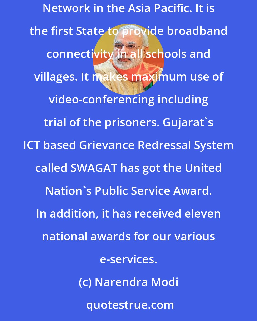 Narendra Modi: Gujarat's e-governance projects have been recognized in the country and abroad. To give a few examples- Gujarat has the largest Wide Area Network in the Asia Pacific. It is the first State to provide broadband connectivity in all schools and villages. It makes maximum use of video-conferencing including trial of the prisoners. Gujarat's ICT based Grievance Redressal System called SWAGAT has got the United Nation's Public Service Award. In addition, it has received eleven national awards for our various e-services.