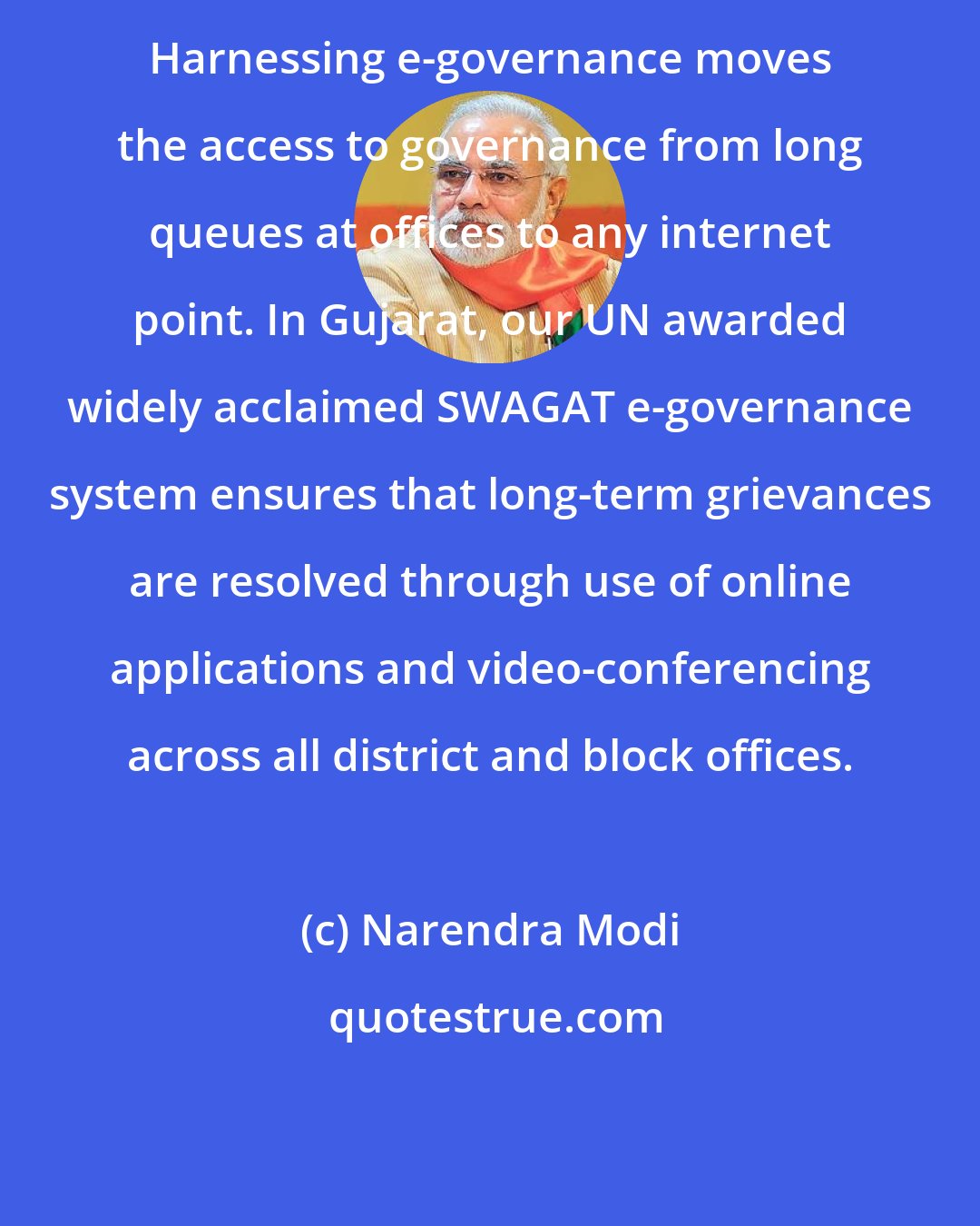 Narendra Modi: Harnessing e-governance moves the access to governance from long queues at offices to any internet point. In Gujarat, our UN awarded widely acclaimed SWAGAT e-governance system ensures that long-term grievances are resolved through use of online applications and video-conferencing across all district and block offices.