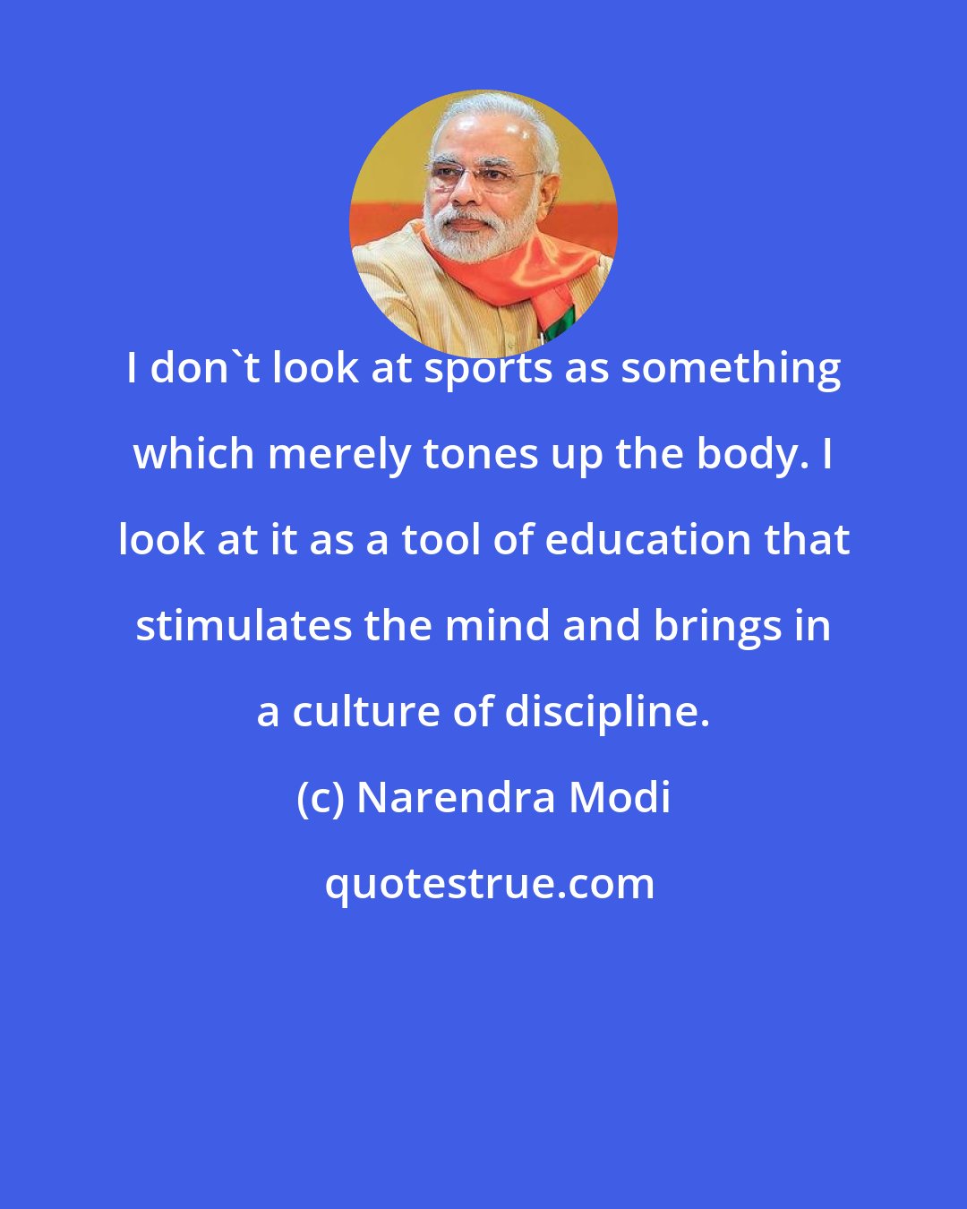 Narendra Modi: I don't look at sports as something which merely tones up the body. I look at it as a tool of education that stimulates the mind and brings in a culture of discipline.