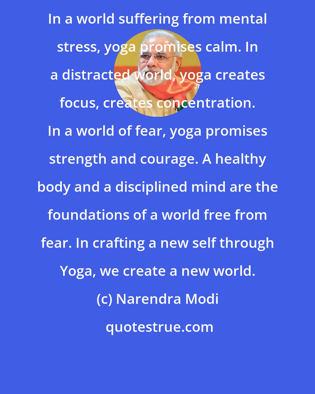 Narendra Modi: In a world suffering from mental stress, yoga promises calm. In a distracted world, yoga creates focus, creates concentration. In a world of fear, yoga promises strength and courage. A healthy body and a disciplined mind are the foundations of a world free from fear. In crafting a new self through Yoga, we create a new world.