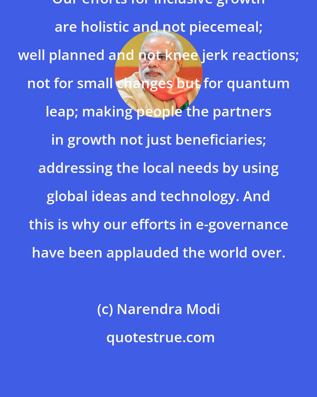 Narendra Modi: Our efforts for inclusive growth are holistic and not piecemeal; well planned and not knee jerk reactions; not for small changes but for quantum leap; making people the partners in growth not just beneficiaries; addressing the local needs by using global ideas and technology. And this is why our efforts in e-governance have been applauded the world over.